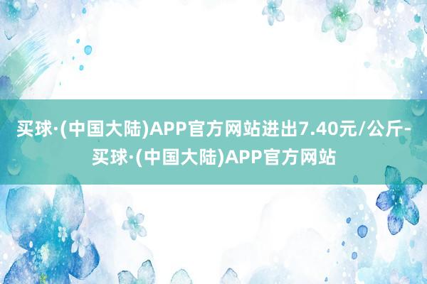 买球·(中国大陆)APP官方网站进出7.40元/公斤-买球·(中国大陆)APP官方网站