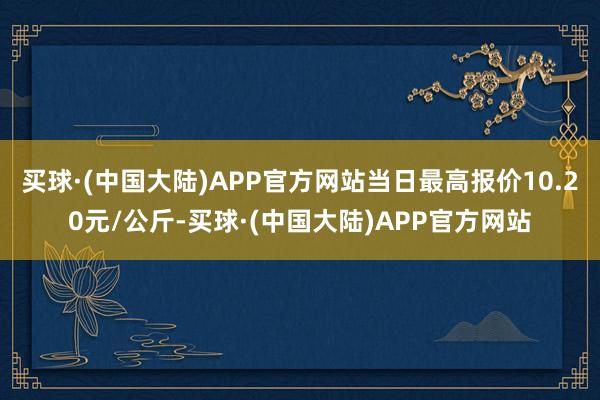 买球·(中国大陆)APP官方网站当日最高报价10.20元/公斤-买球·(中国大陆)APP官方网站