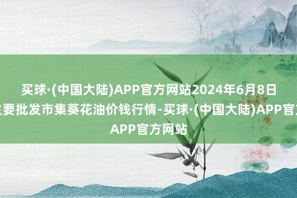 买球·(中国大陆)APP官方网站2024年6月8日寰宇主要批发市集葵花油价钱行情-买球·(中国大陆)APP官方网站