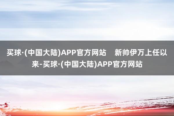 买球·(中国大陆)APP官方网站    新帅伊万上任以来-买球·(中国大陆)APP官方网站