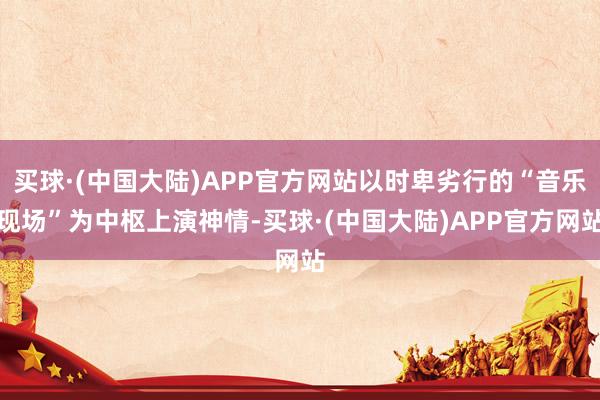 买球·(中国大陆)APP官方网站以时卑劣行的“音乐现场”为中枢上演神情-买球·(中国大陆)APP官方网站