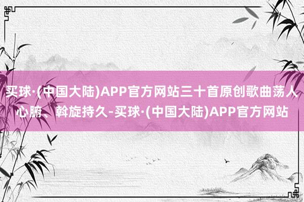 买球·(中国大陆)APP官方网站三十首原创歌曲荡人心腑、斡旋持久-买球·(中国大陆)APP官方网站