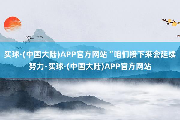 买球·(中国大陆)APP官方网站“咱们接下来会延续努力-买球·(中国大陆)APP官方网站