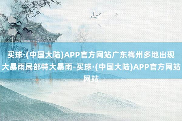 买球·(中国大陆)APP官方网站广东梅州多地出现大暴雨局部特大暴雨-买球·(中国大陆)APP官方网站