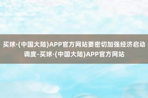 买球·(中国大陆)APP官方网站要密切加强经济启动调度-买球·(中国大陆)APP官方网站