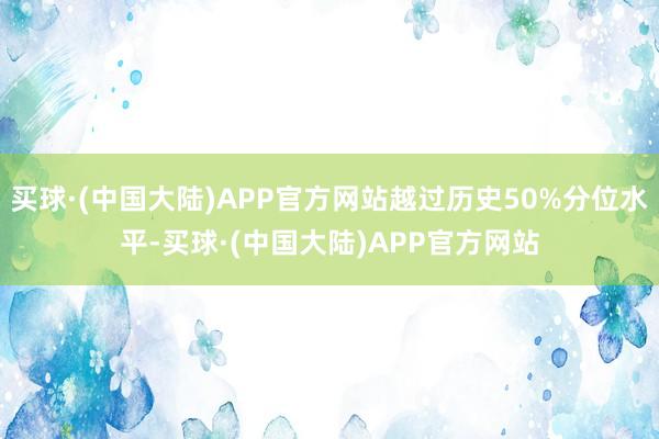 买球·(中国大陆)APP官方网站越过历史50%分位水平-买球·(中国大陆)APP官方网站