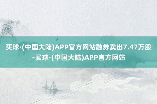 买球·(中国大陆)APP官方网站融券卖出7.47万股-买球·(中国大陆)APP官方网站