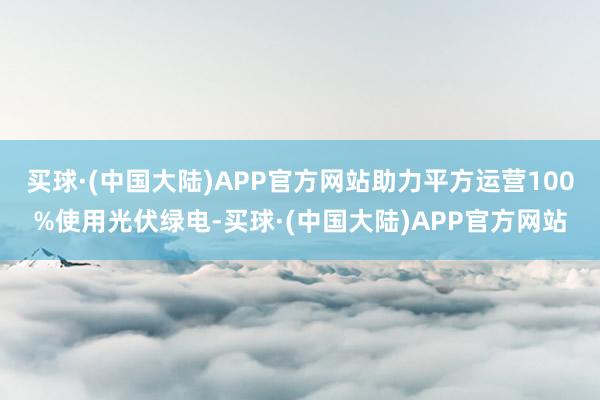 买球·(中国大陆)APP官方网站助力平方运营100%使用光伏绿电-买球·(中国大陆)APP官方网站