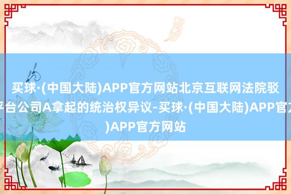 买球·(中国大陆)APP官方网站北京互联网法院驳回了平台公司A拿起的统治权异议-买球·(中国大陆)APP官方网站