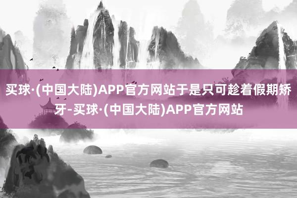 买球·(中国大陆)APP官方网站于是只可趁着假期矫牙-买球·(中国大陆)APP官方网站