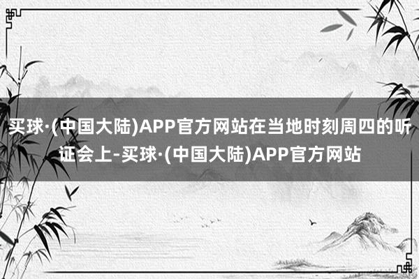 买球·(中国大陆)APP官方网站在当地时刻周四的听证会上-买球·(中国大陆)APP官方网站