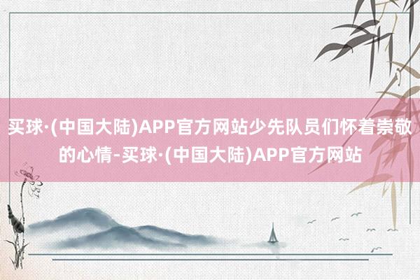 买球·(中国大陆)APP官方网站少先队员们怀着崇敬的心情-买球·(中国大陆)APP官方网站