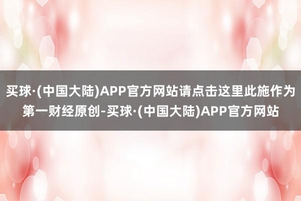 买球·(中国大陆)APP官方网站请点击这里此施作为第一财经原创-买球·(中国大陆)APP官方网站