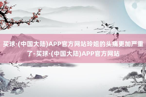 买球·(中国大陆)APP官方网站玲姐的头痛更加严重了-买球·(中国大陆)APP官方网站