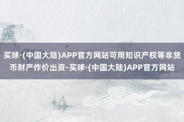 买球·(中国大陆)APP官方网站可用知识产权等非货币财产作价出资-买球·(中国大陆)APP官方网站