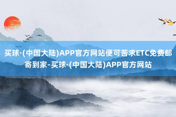 买球·(中国大陆)APP官方网站便可苦求ETC免费邮寄到家-买球·(中国大陆)APP官方网站