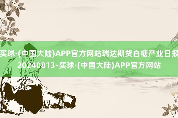 买球·(中国大陆)APP官方网站瑞达期货白糖产业日报20240813-买球·(中国大陆)APP官方网站