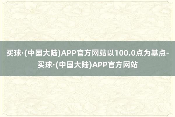 买球·(中国大陆)APP官方网站以100.0点为基点-买球·(中国大陆)APP官方网站