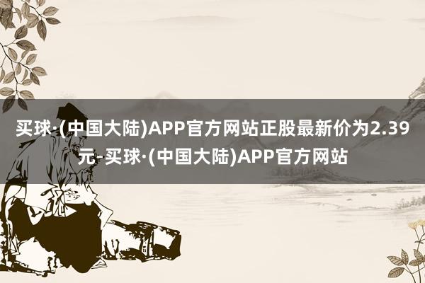 买球·(中国大陆)APP官方网站正股最新价为2.39元-买球·(中国大陆)APP官方网站