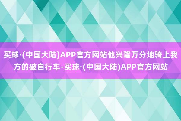 买球·(中国大陆)APP官方网站他兴隆万分地骑上我方的破自行车-买球·(中国大陆)APP官方网站