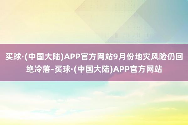 买球·(中国大陆)APP官方网站9月份地灾风险仍回绝冷落-买球·(中国大陆)APP官方网站