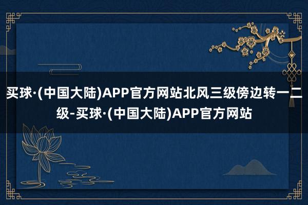 买球·(中国大陆)APP官方网站北风三级傍边转一二级-买球·(中国大陆)APP官方网站