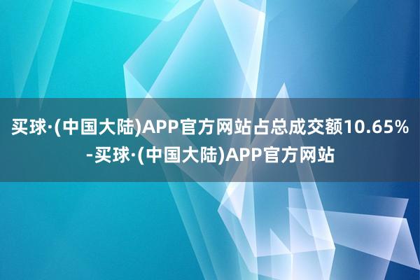 买球·(中国大陆)APP官方网站占总成交额10.65%-买球·(中国大陆)APP官方网站