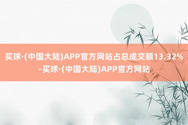 买球·(中国大陆)APP官方网站占总成交额13.32%-买球·(中国大陆)APP官方网站