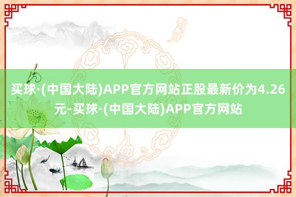 买球·(中国大陆)APP官方网站正股最新价为4.26元-买球·(中国大陆)APP官方网站