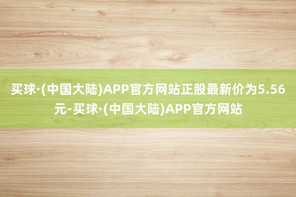 买球·(中国大陆)APP官方网站正股最新价为5.56元-买球·(中国大陆)APP官方网站