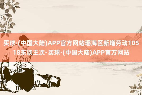 买球·(中国大陆)APP官方网站瑶海区新增劳动10518东谈主次-买球·(中国大陆)APP官方网站