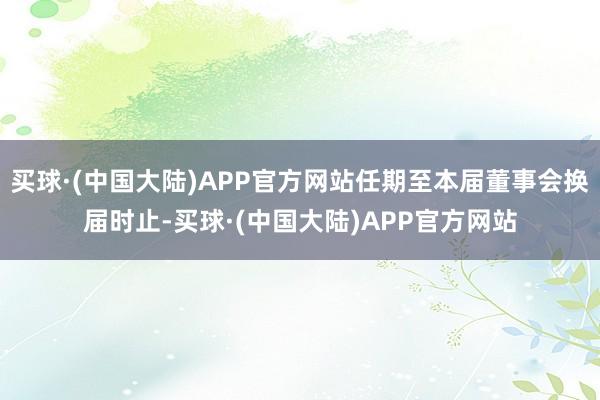 买球·(中国大陆)APP官方网站任期至本届董事会换届时止-买球·(中国大陆)APP官方网站