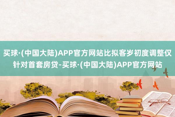 买球·(中国大陆)APP官方网站比拟客岁初度调整仅针对首套房贷-买球·(中国大陆)APP官方网站