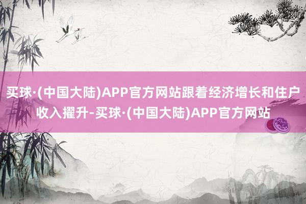 买球·(中国大陆)APP官方网站跟着经济增长和住户收入擢升-买球·(中国大陆)APP官方网站