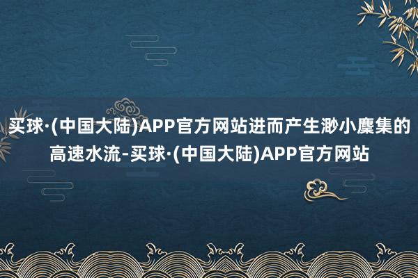 买球·(中国大陆)APP官方网站进而产生渺小麇集的高速水流-买球·(中国大陆)APP官方网站