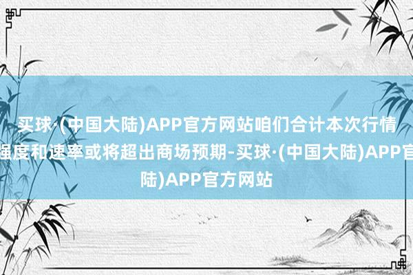 买球·(中国大陆)APP官方网站咱们合计本次行情演绎的强度和速率或将超出商场预期-买球·(中国大陆)APP官方网站