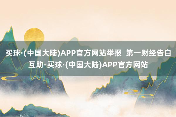 买球·(中国大陆)APP官方网站举报  第一财经告白互助-买球·(中国大陆)APP官方网站