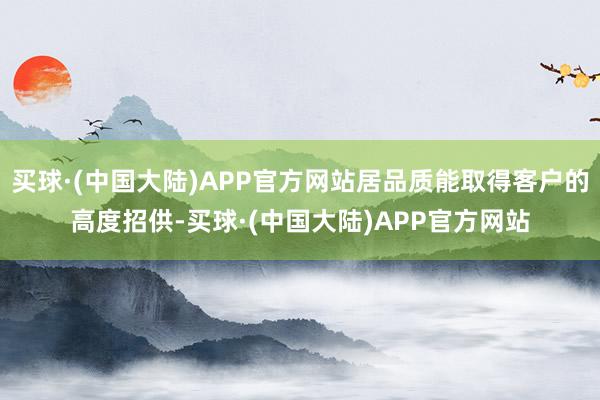 买球·(中国大陆)APP官方网站居品质能取得客户的高度招供-买球·(中国大陆)APP官方网站