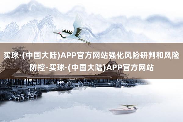 买球·(中国大陆)APP官方网站强化风险研判和风险防控-买球·(中国大陆)APP官方网站