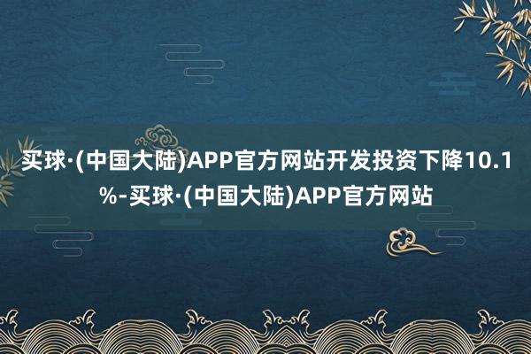 买球·(中国大陆)APP官方网站开发投资下降10.1%-买球·(中国大陆)APP官方网站