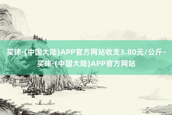 买球·(中国大陆)APP官方网站收支3.80元/公斤-买球·(中国大陆)APP官方网站