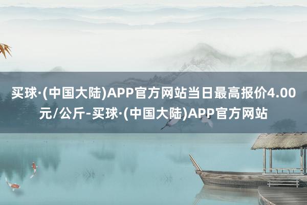 买球·(中国大陆)APP官方网站当日最高报价4.00元/公斤-买球·(中国大陆)APP官方网站