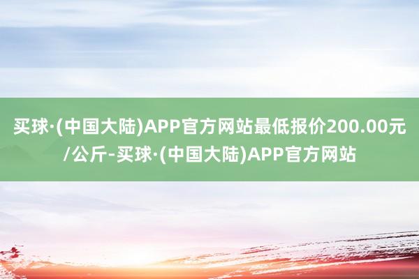 买球·(中国大陆)APP官方网站最低报价200.00元/公斤-买球·(中国大陆)APP官方网站