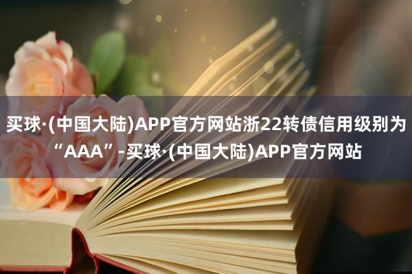 买球·(中国大陆)APP官方网站浙22转债信用级别为“AAA”-买球·(中国大陆)APP官方网站