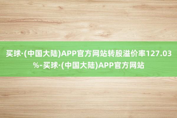 买球·(中国大陆)APP官方网站转股溢价率127.03%-买球·(中国大陆)APP官方网站