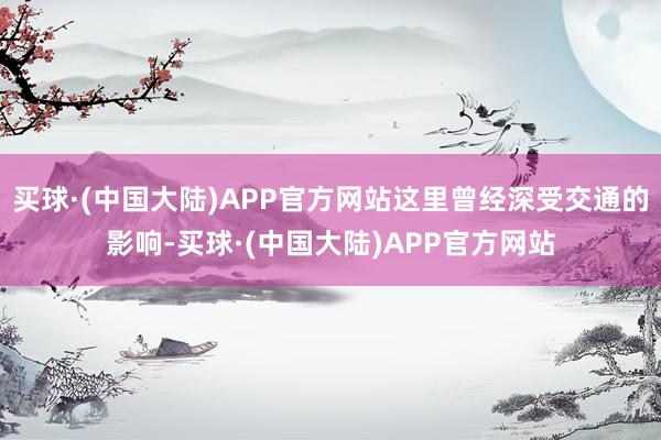 买球·(中国大陆)APP官方网站这里曾经深受交通的影响-买球·(中国大陆)APP官方网站