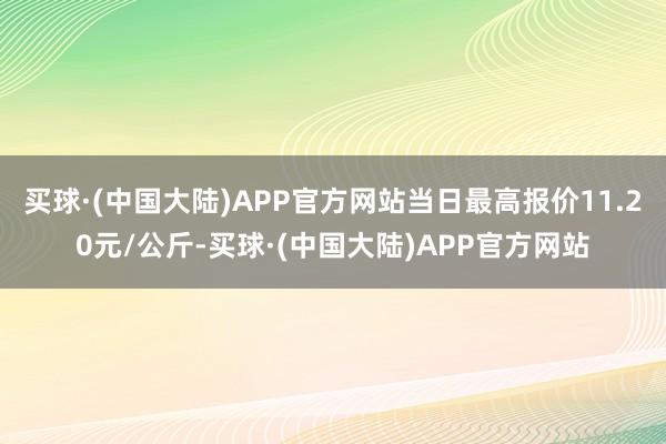 买球·(中国大陆)APP官方网站当日最高报价11.20元/公斤-买球·(中国大陆)APP官方网站