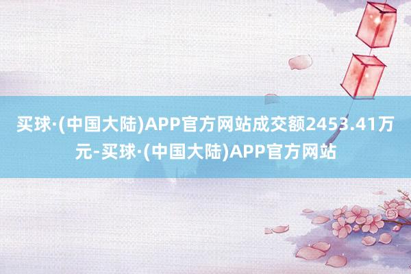 买球·(中国大陆)APP官方网站成交额2453.41万元-买球·(中国大陆)APP官方网站