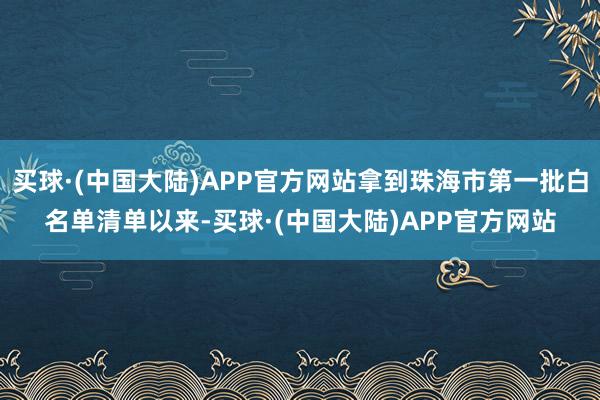 买球·(中国大陆)APP官方网站拿到珠海市第一批白名单清单以来-买球·(中国大陆)APP官方网站