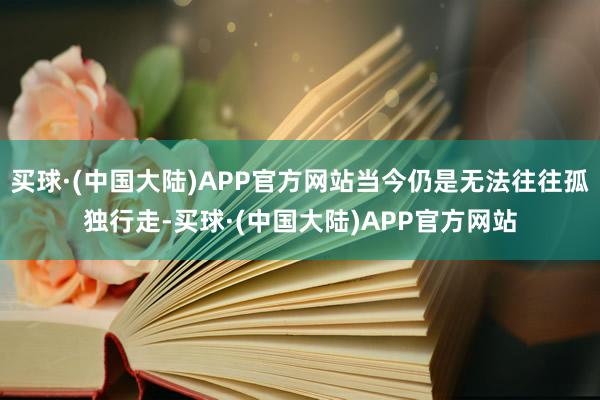 买球·(中国大陆)APP官方网站当今仍是无法往往孤独行走-买球·(中国大陆)APP官方网站